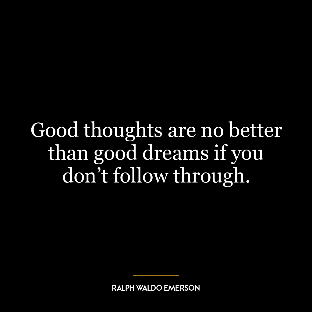 Good thoughts are no better than good dreams if you don’t follow through.