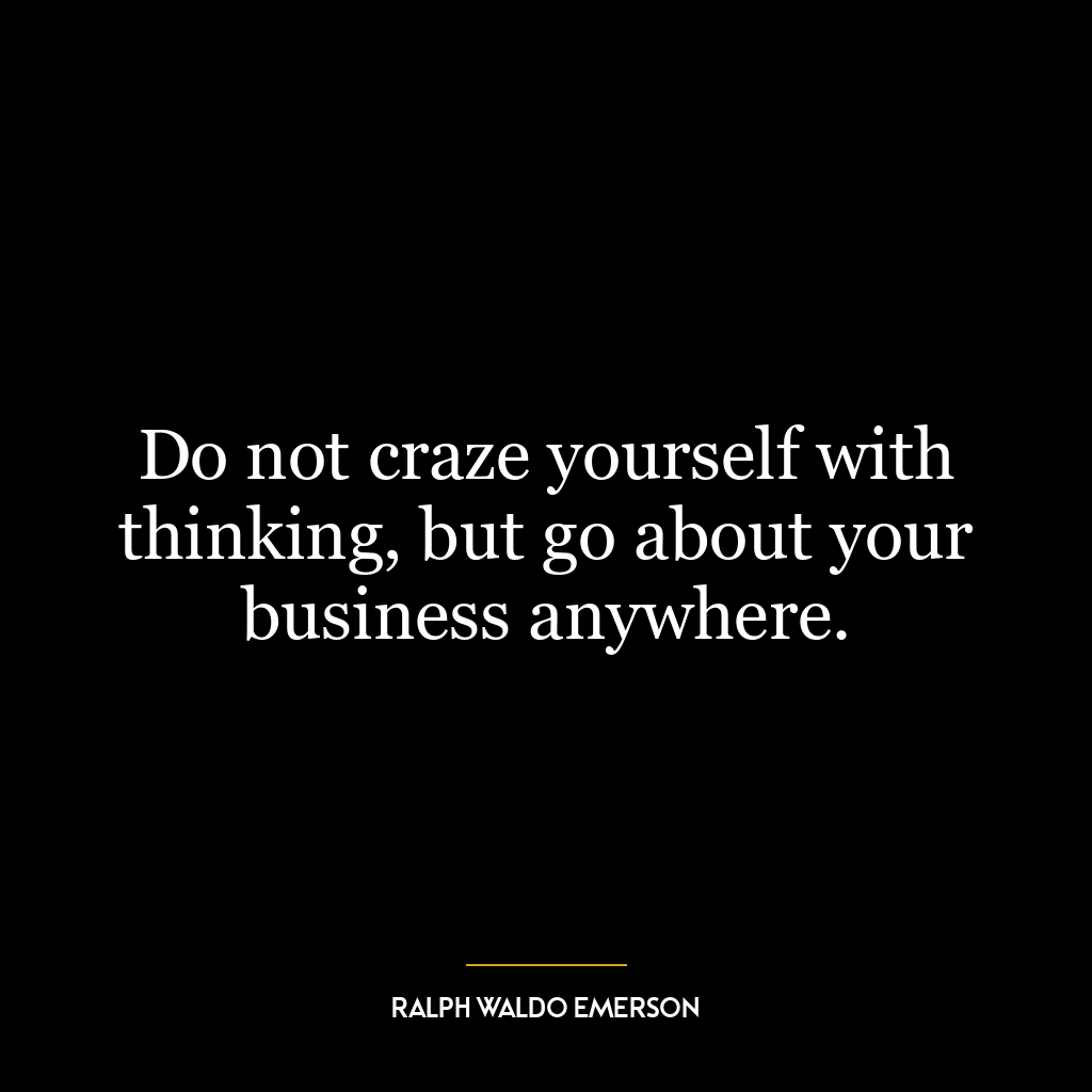 Do not craze yourself with thinking, but go about your business anywhere.