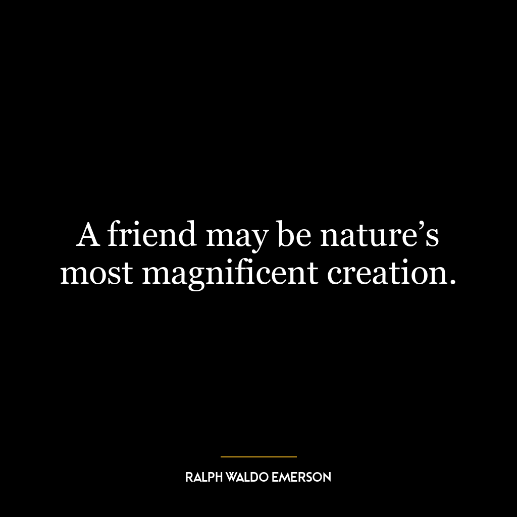 A friend may be nature’s most magnificent creation.