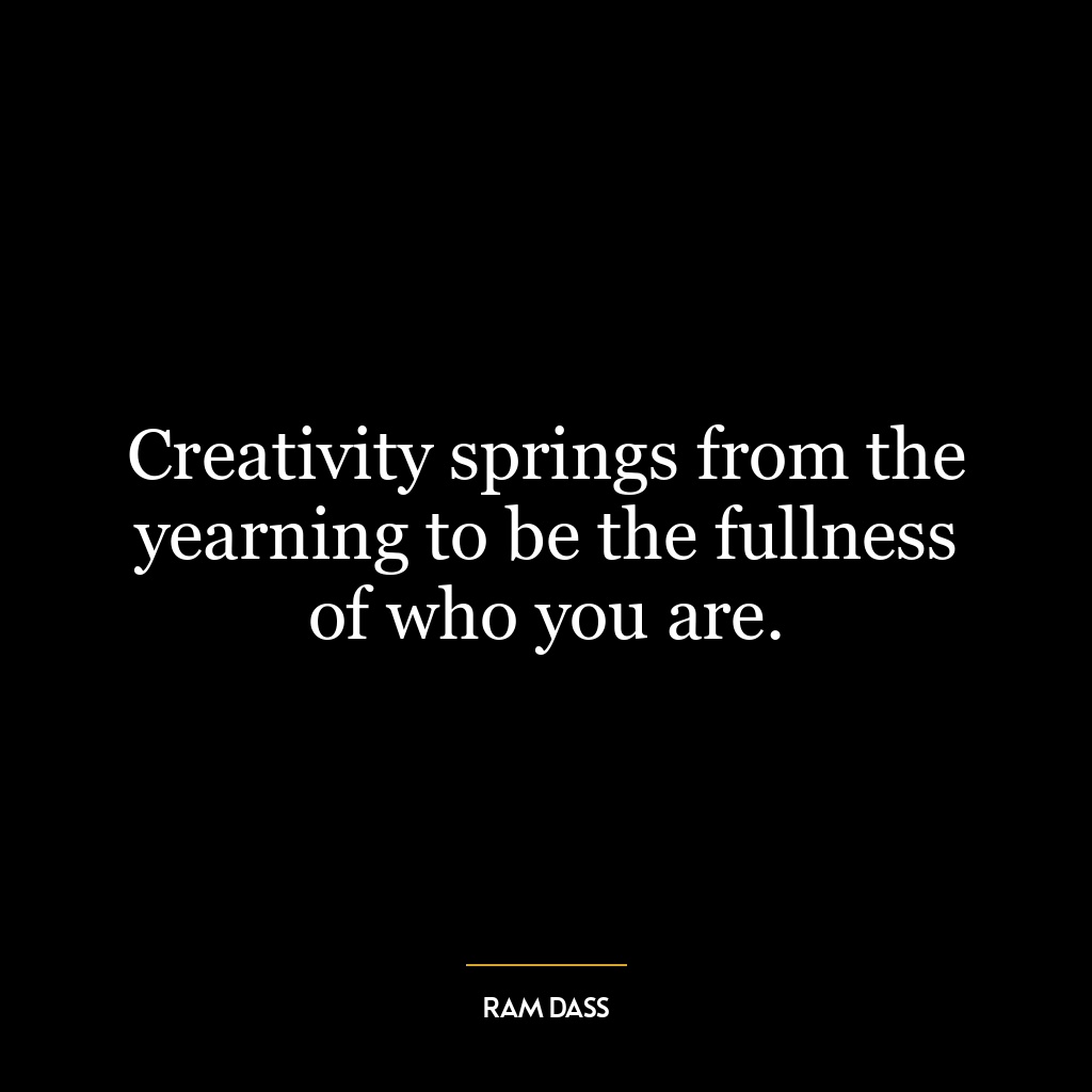 Creativity springs from the yearning to be the fullness of who you are.