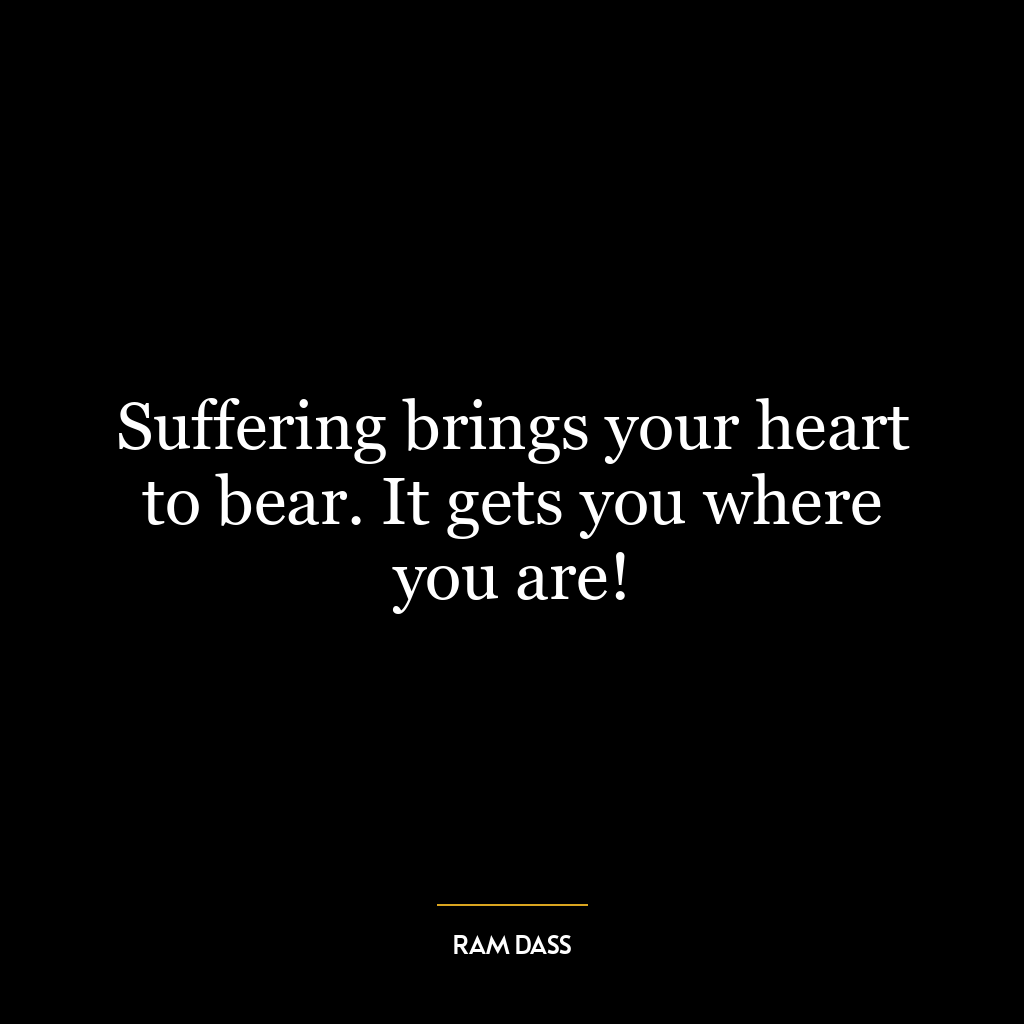 Suffering brings your heart to bear. It gets you where you are!