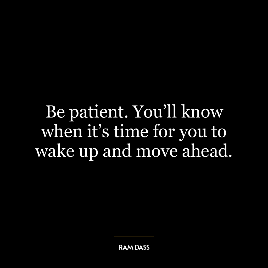 Be patient. You’ll know when it’s time for you to wake up and move ahead.