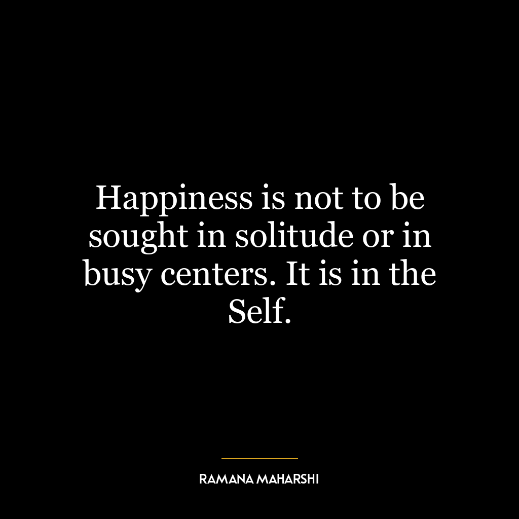 Happiness is not to be sought in solitude or in busy centers. It is in the Self.