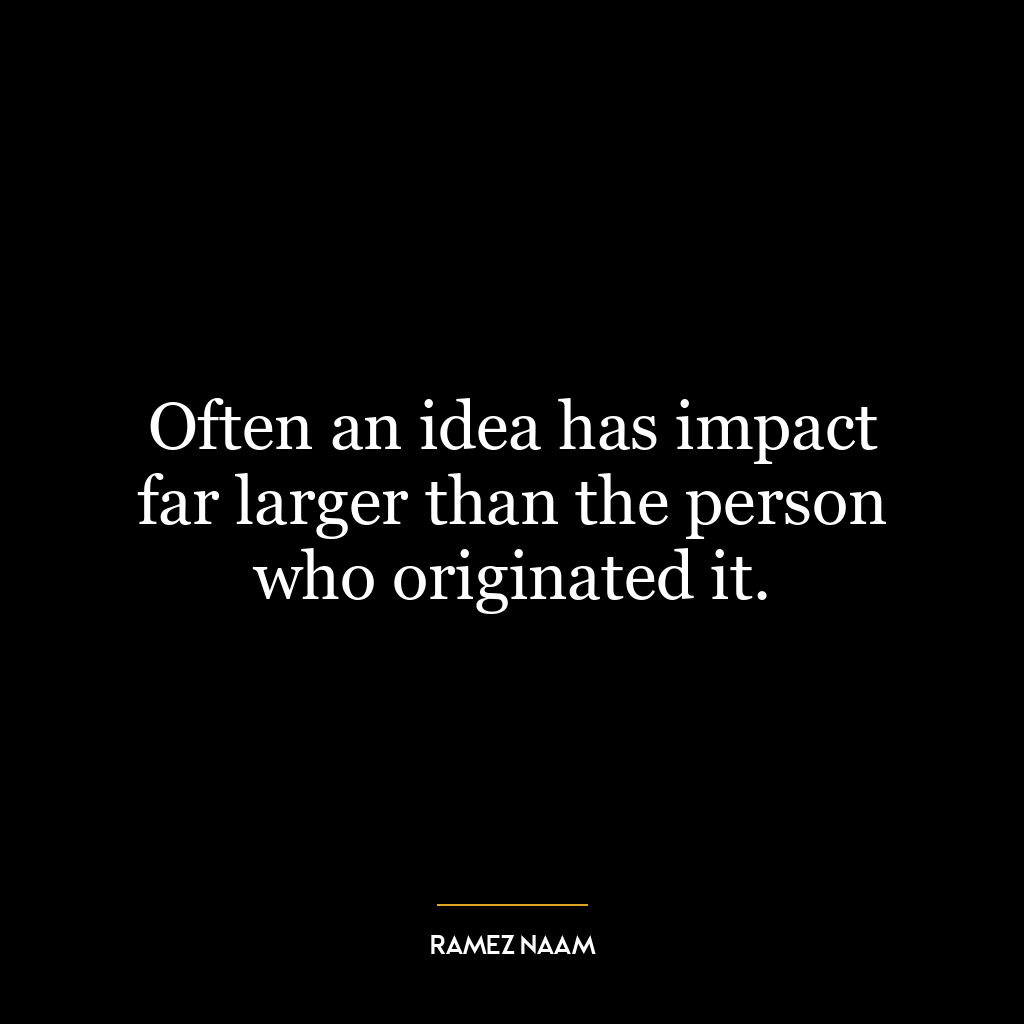 Often an idea has impact far larger than the person who originated it.