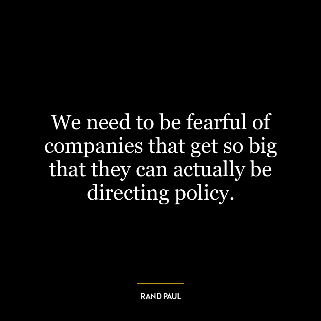 We need to be fearful of companies that get so big that they can actually be directing policy.