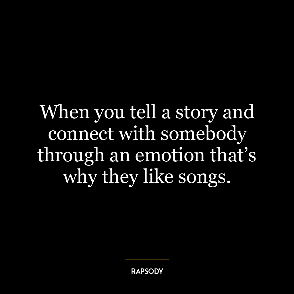 When you tell a story and connect with somebody through an emotion that’s why they like songs.