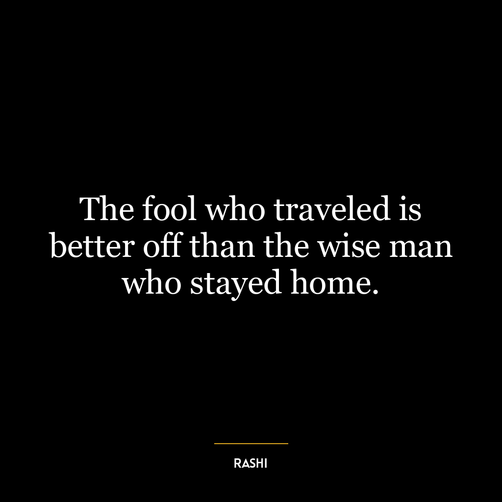 The fool who traveled is better off than the wise man who stayed home.