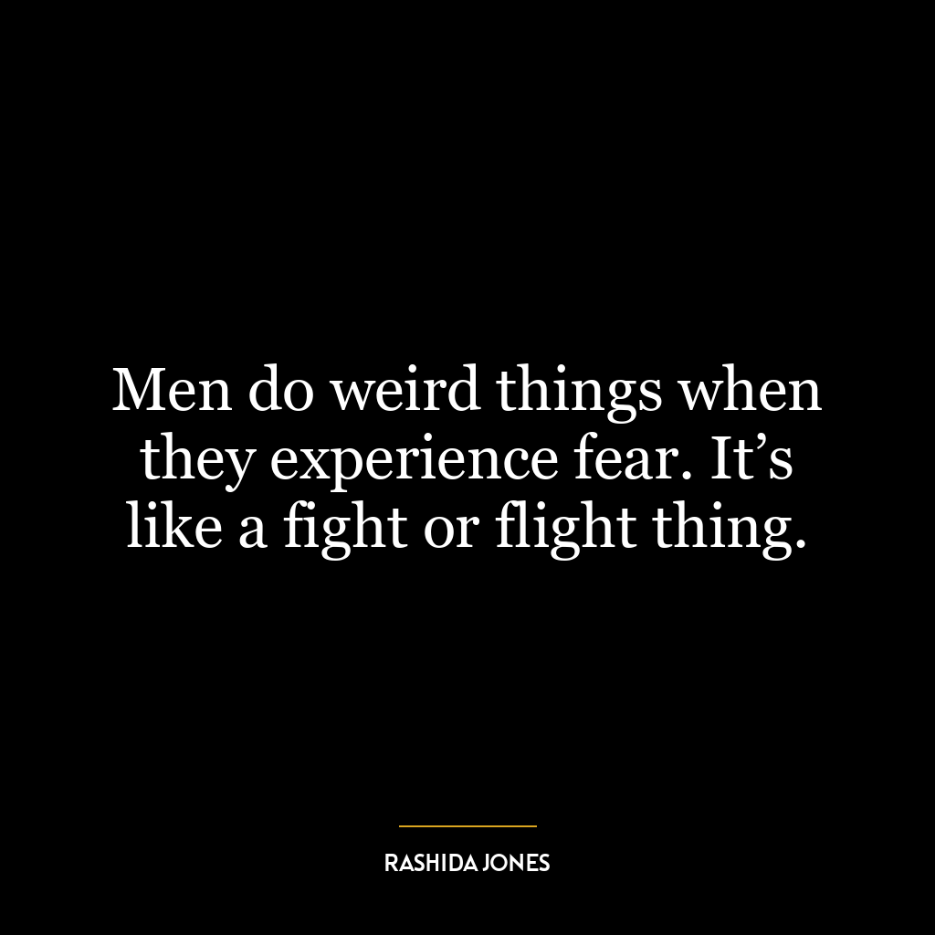 Men do weird things when they experience fear. It’s like a fight or flight thing.