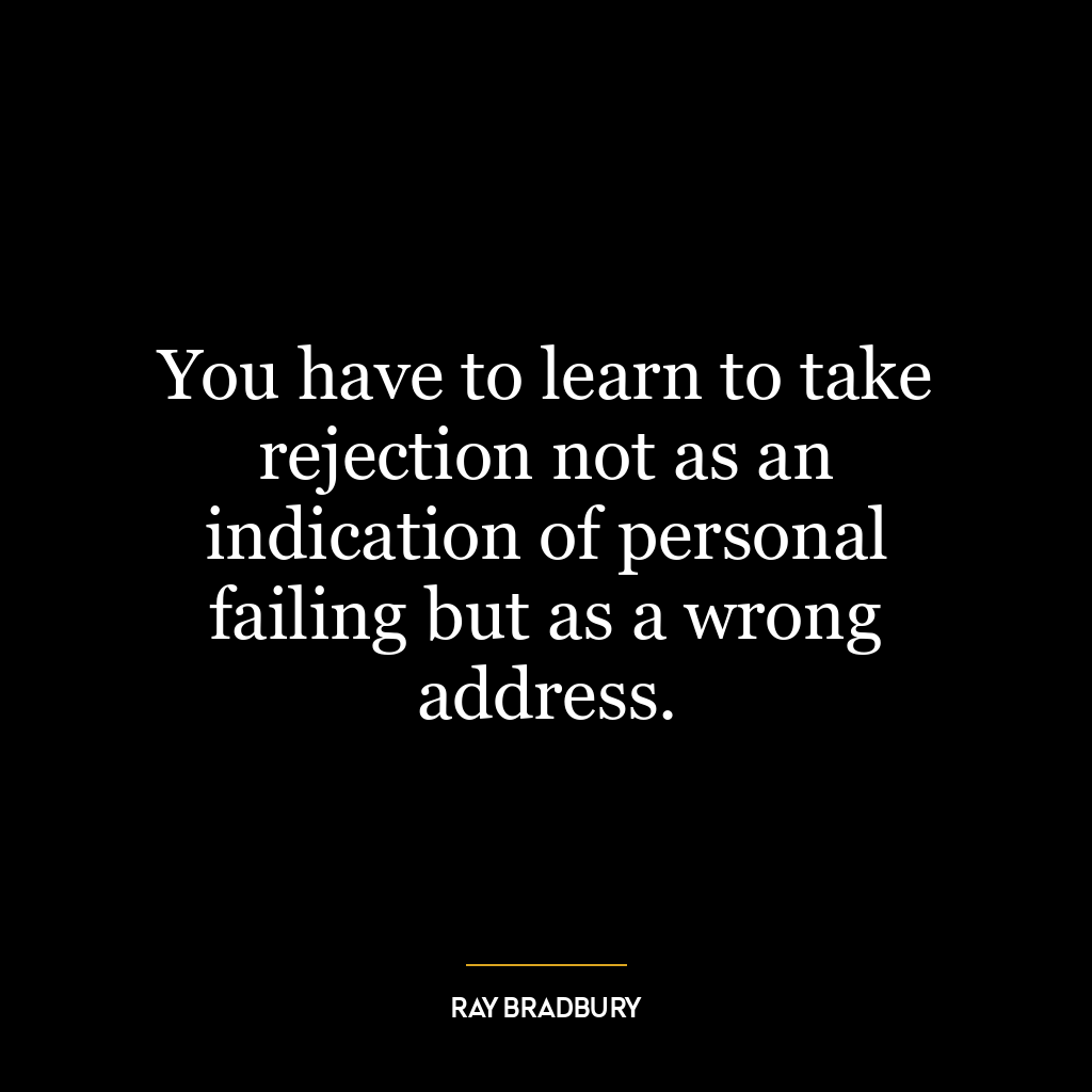 You have to learn to take rejection not as an indication of personal failing but as a wrong address.