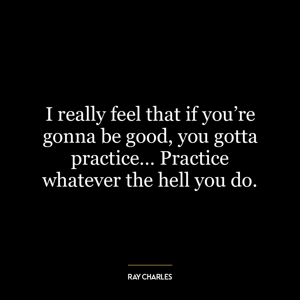 I really feel that if you’re gonna be good, you gotta practice… Practice whatever the hell you do.