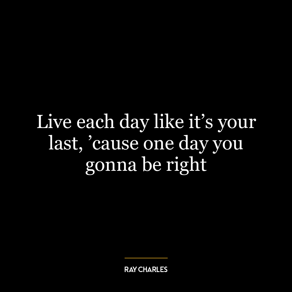 Live each day like it’s your last, ’cause one day you gonna be right