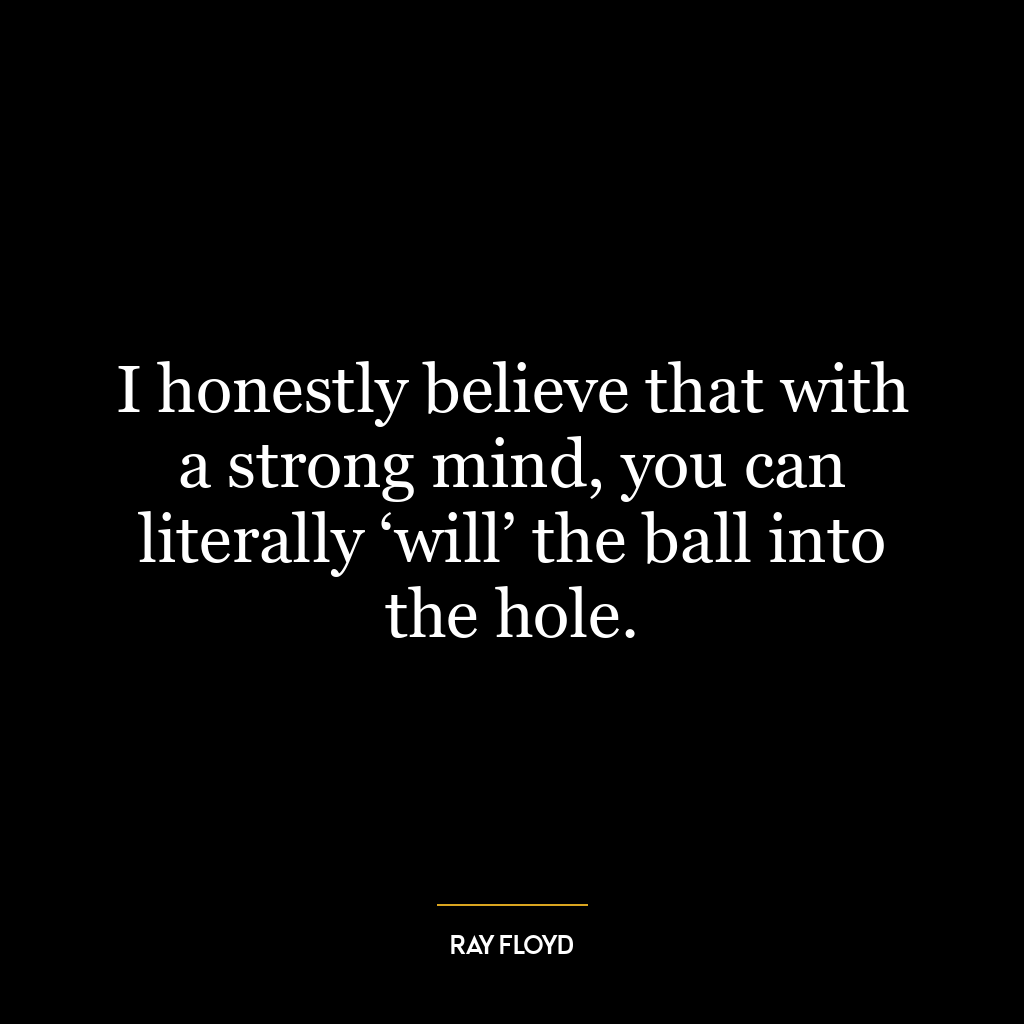 I honestly believe that with a strong mind, you can literally ‘will’ the ball into the hole.