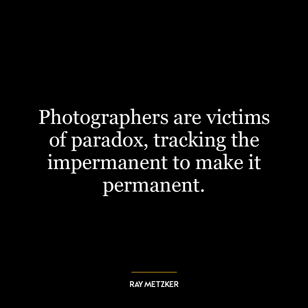 Photographers are victims of paradox, tracking the impermanent to make it permanent.