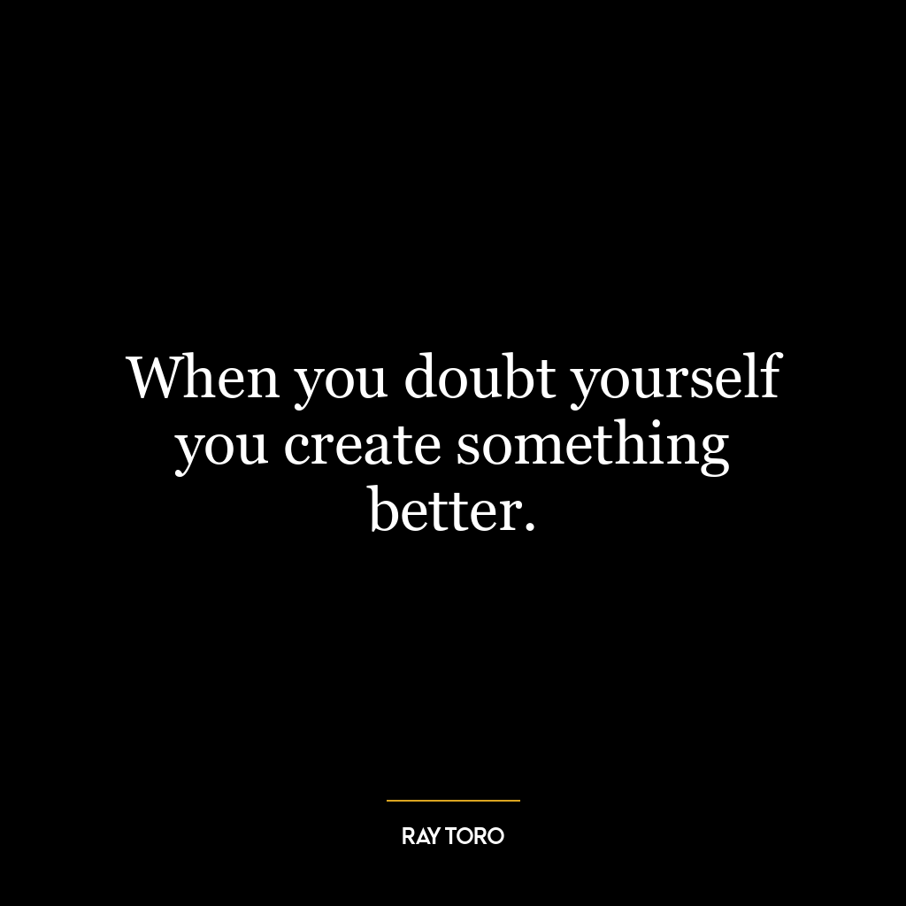 When you doubt yourself you create something better.