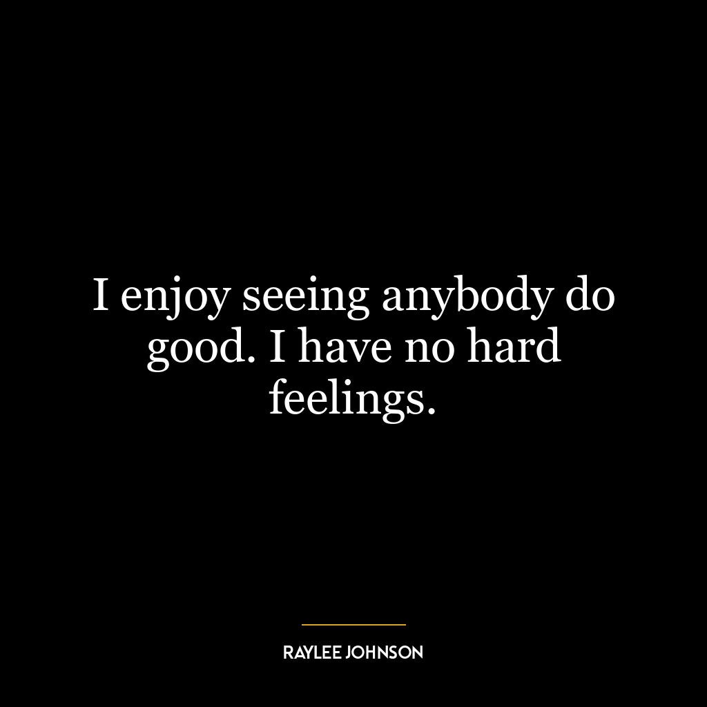 I enjoy seeing anybody do good. I have no hard feelings.