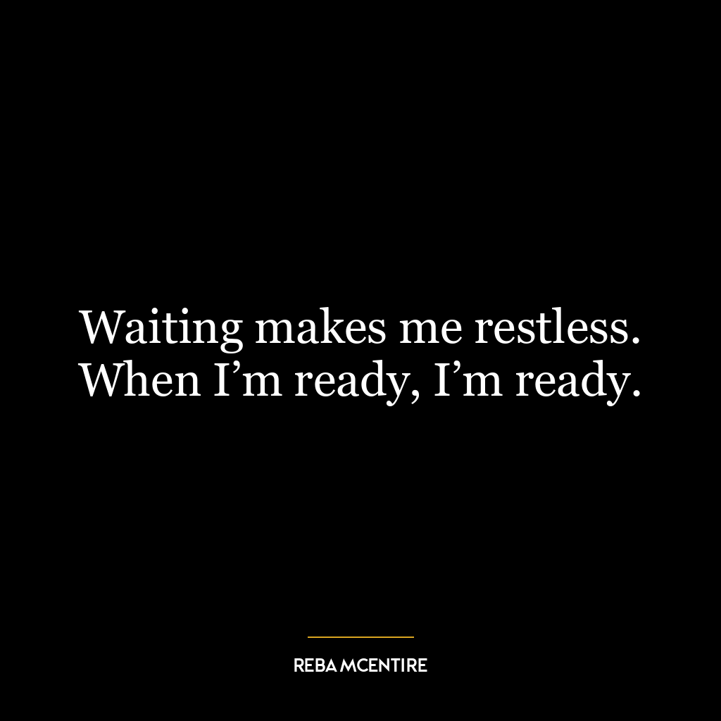 Waiting makes me restless. When I’m ready, I’m ready.