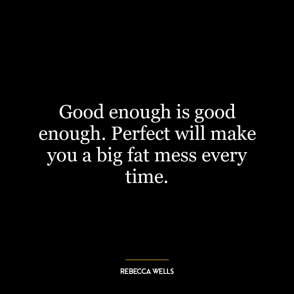 Good enough is good enough. Perfect will make you a big fat mess every time.