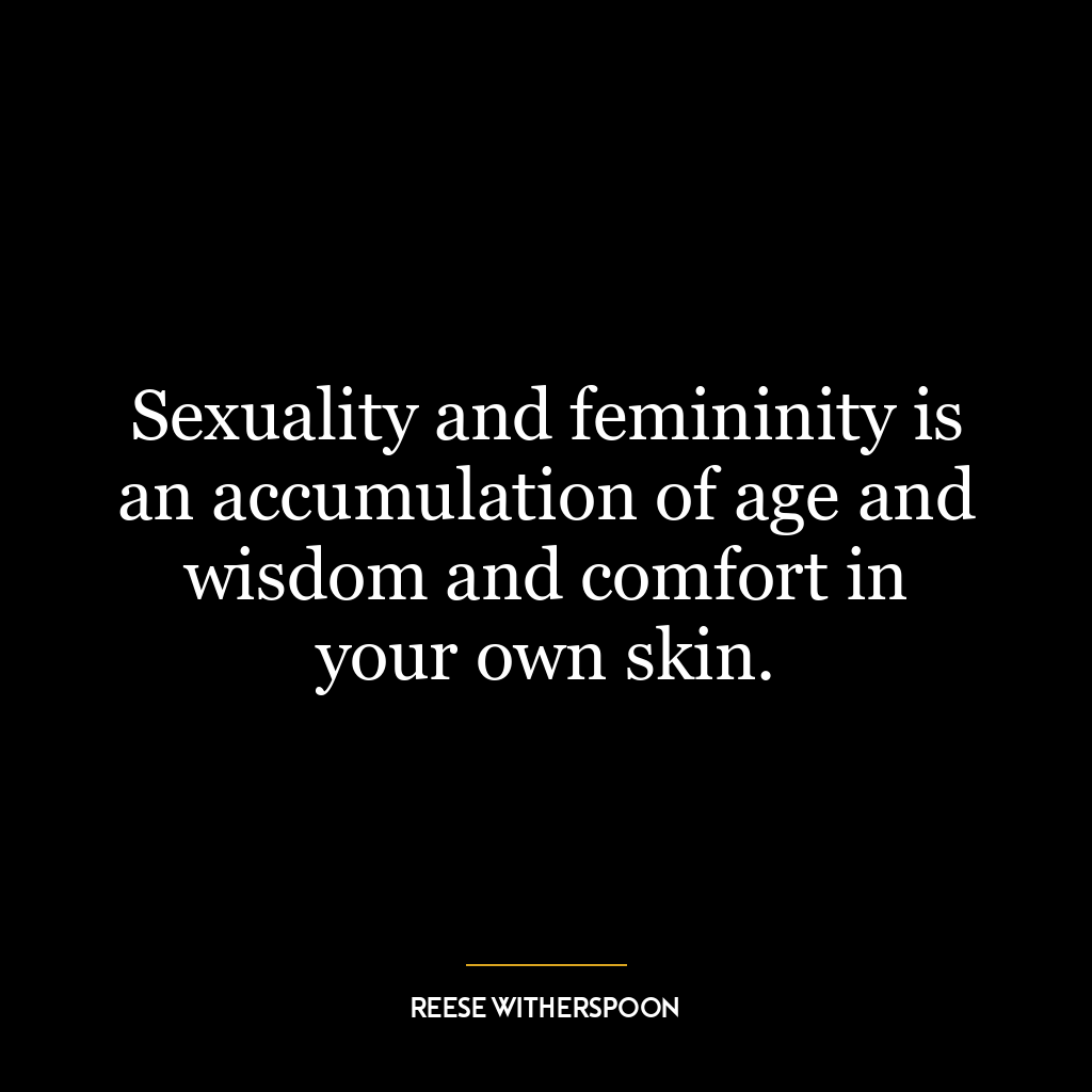 Sexuality and femininity is an accumulation of age and wisdom and comfort in your own skin.