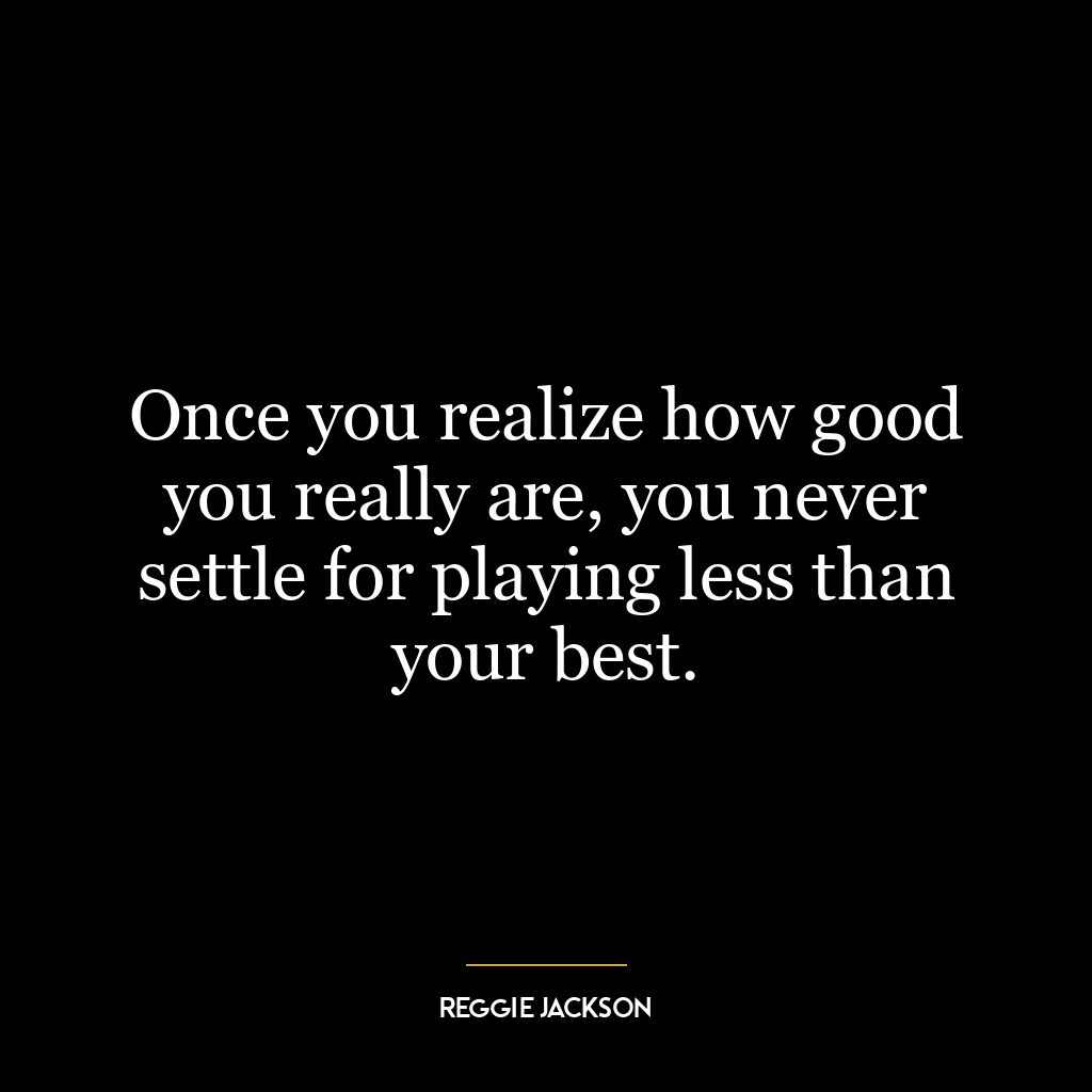 Once you realize how good you really are, you never settle for playing less than your best.