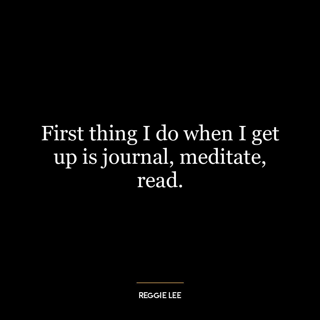 First thing I do when I get up is journal, meditate, read.