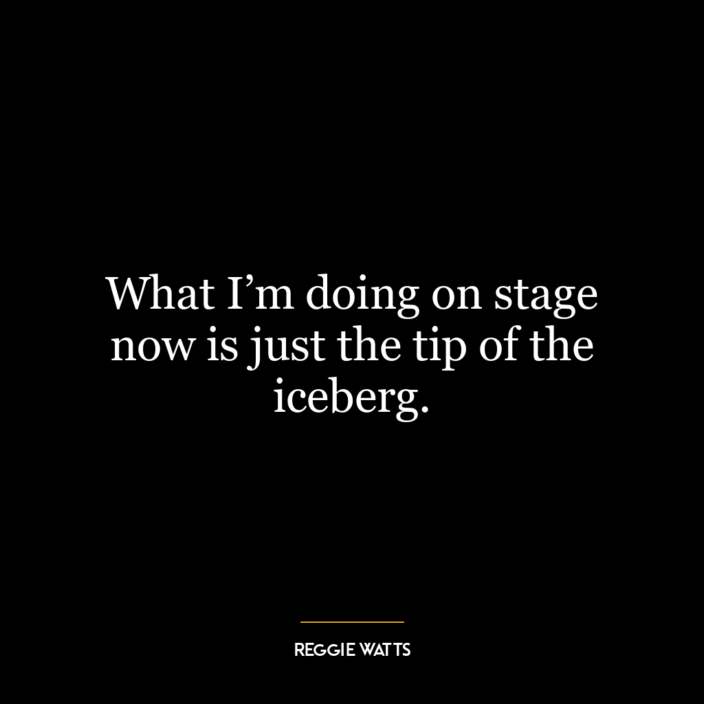 What I’m doing on stage now is just the tip of the iceberg.