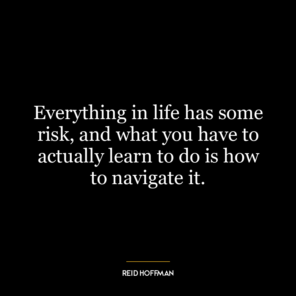 Everything in life has some risk, and what you have to actually learn to do is how to navigate it.