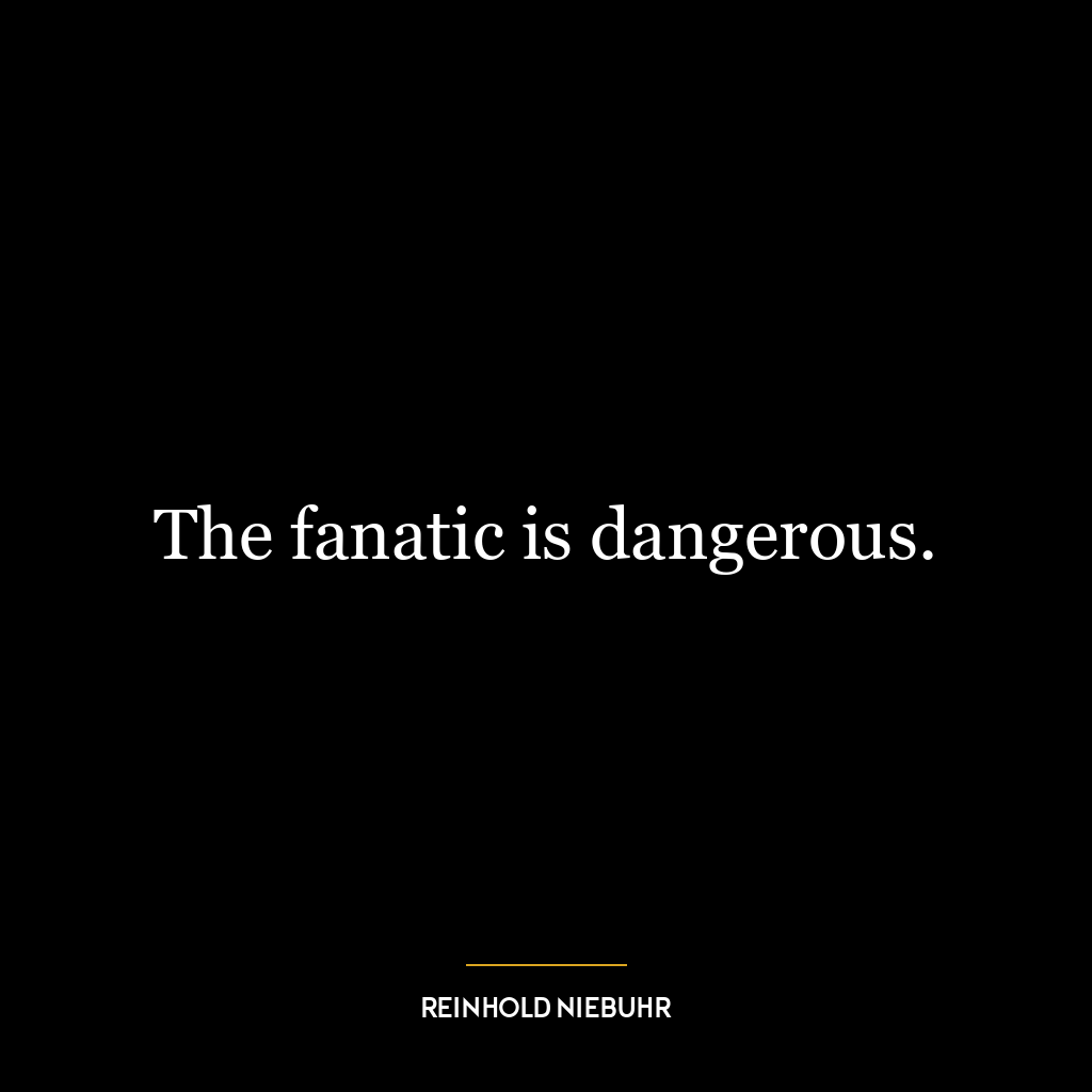 The fanatic is dangerous.