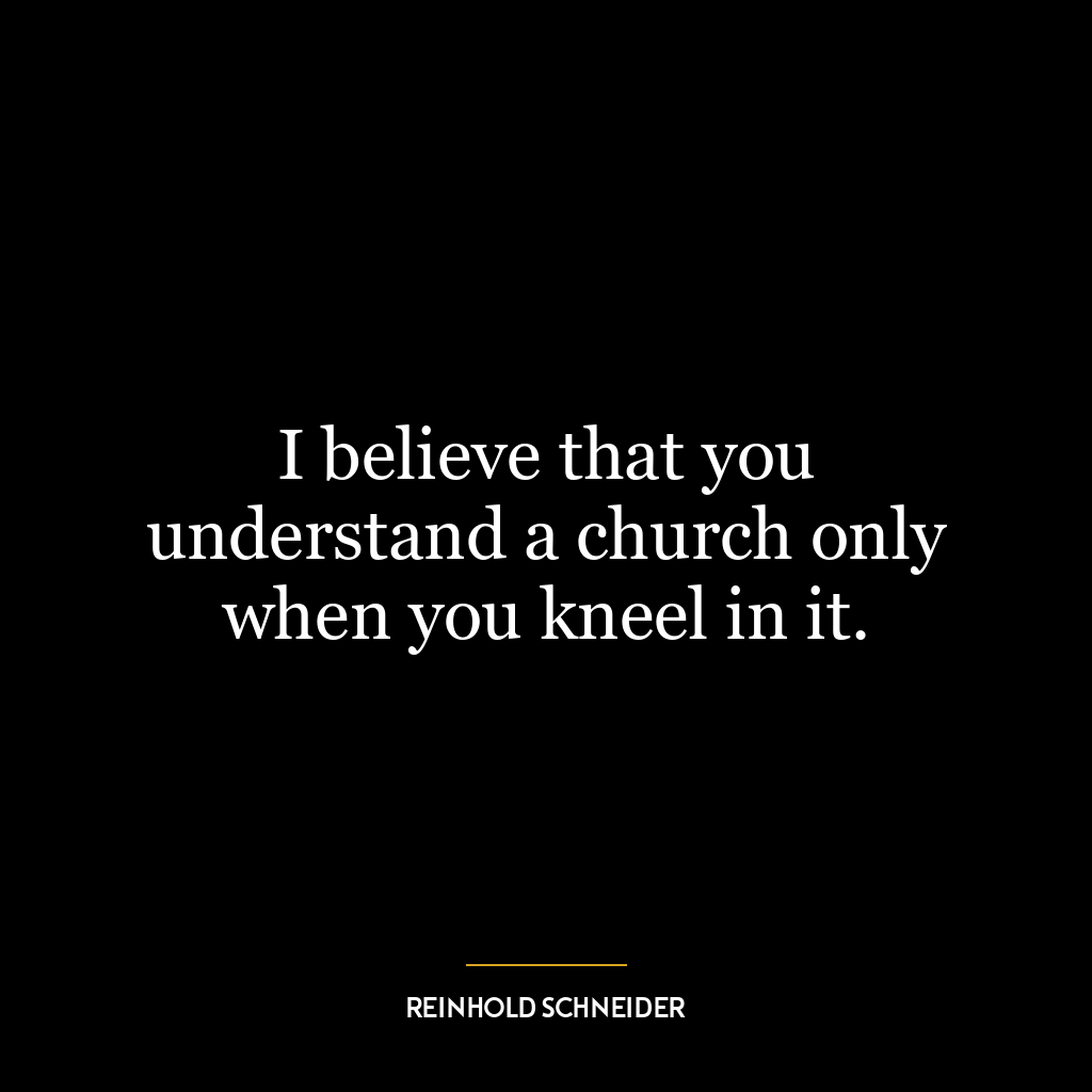 I believe that you understand a church only when you kneel in it.