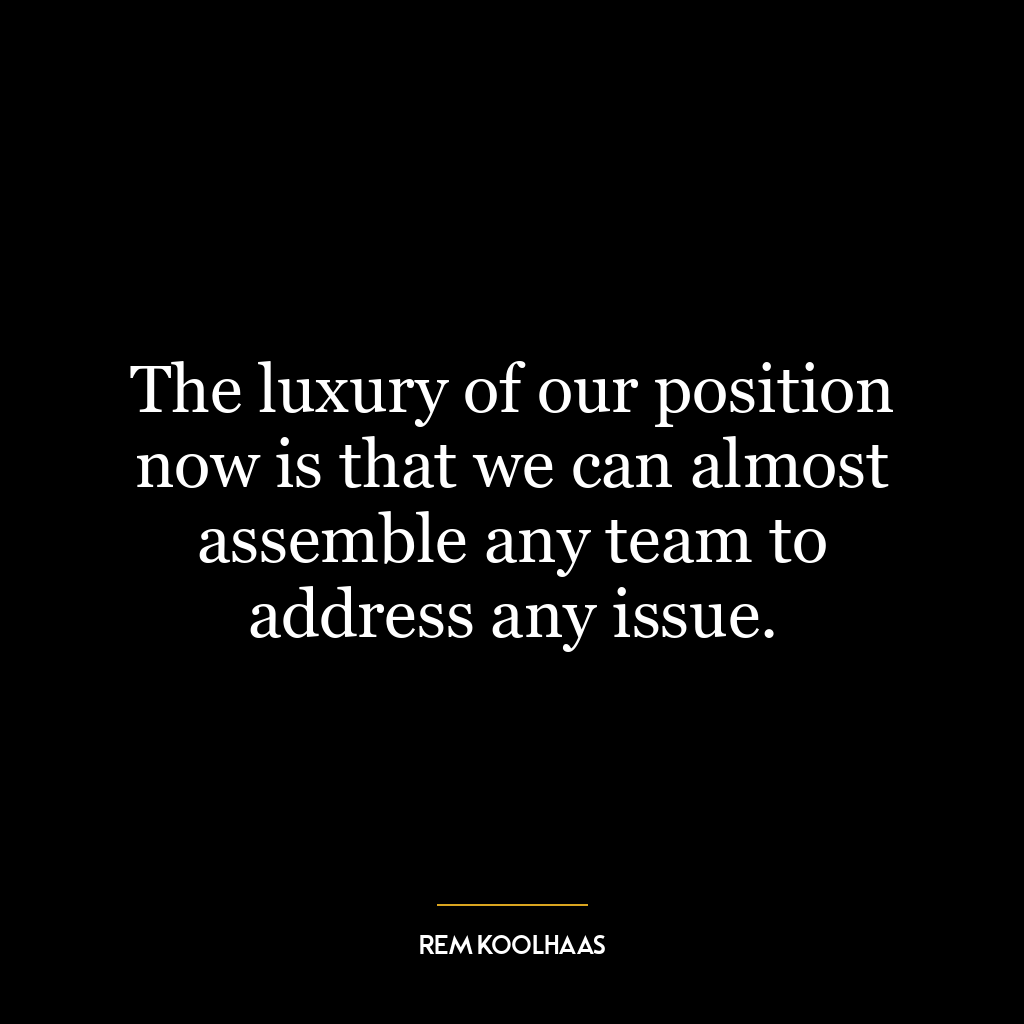 The luxury of our position now is that we can almost assemble any team to address any issue.