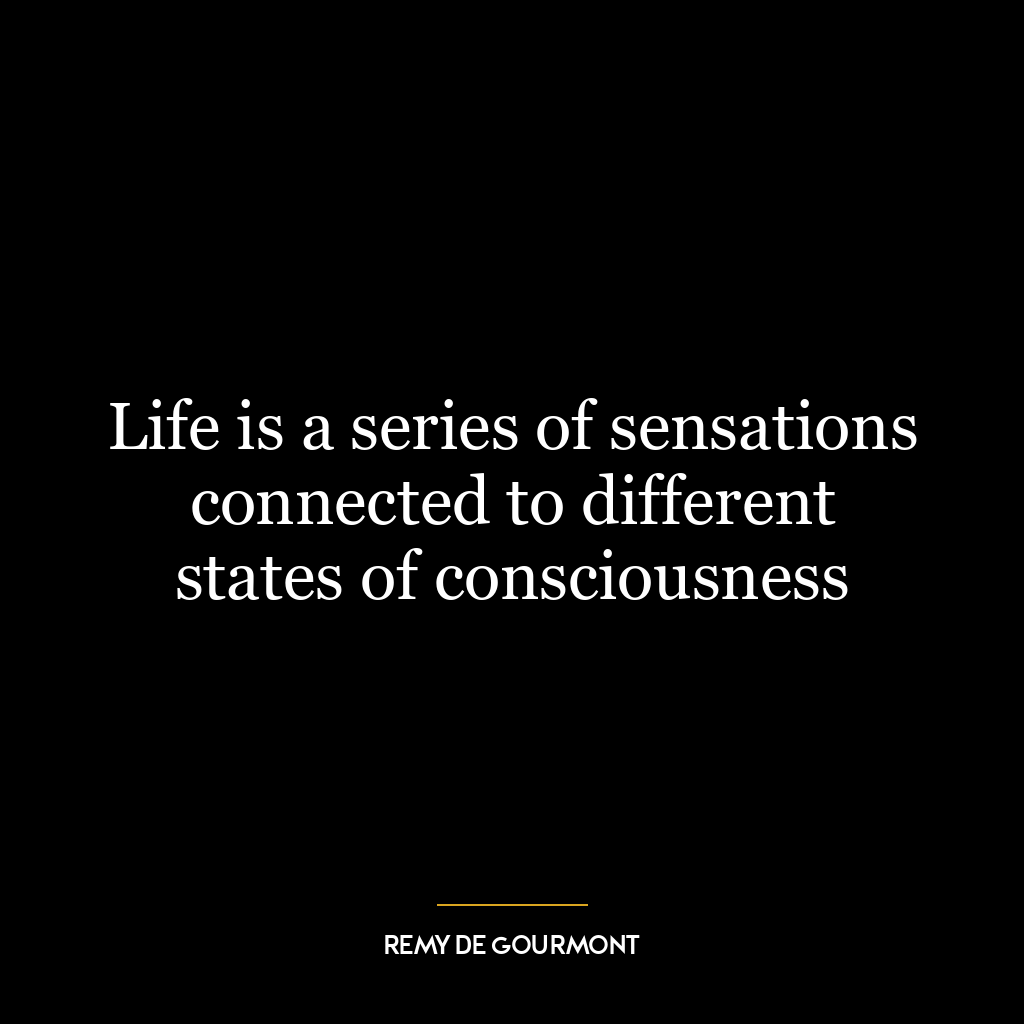 Life is a series of sensations connected to different states of consciousness