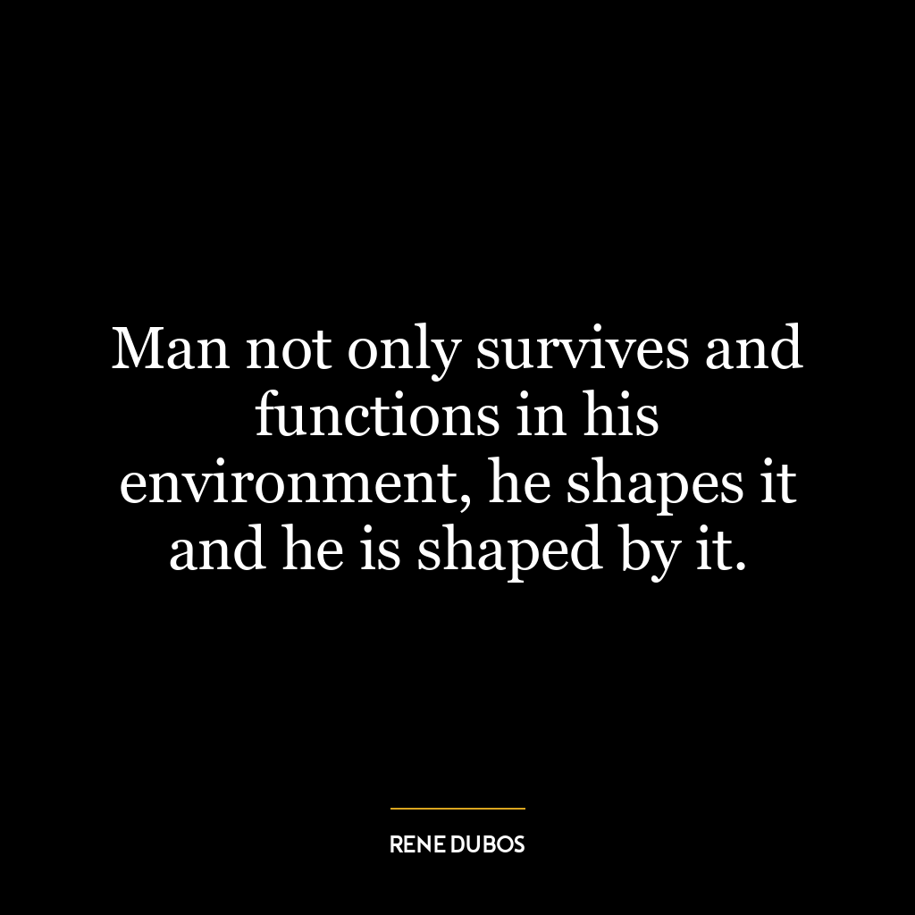 Man not only survives and functions in his environment, he shapes it and he is shaped by it.