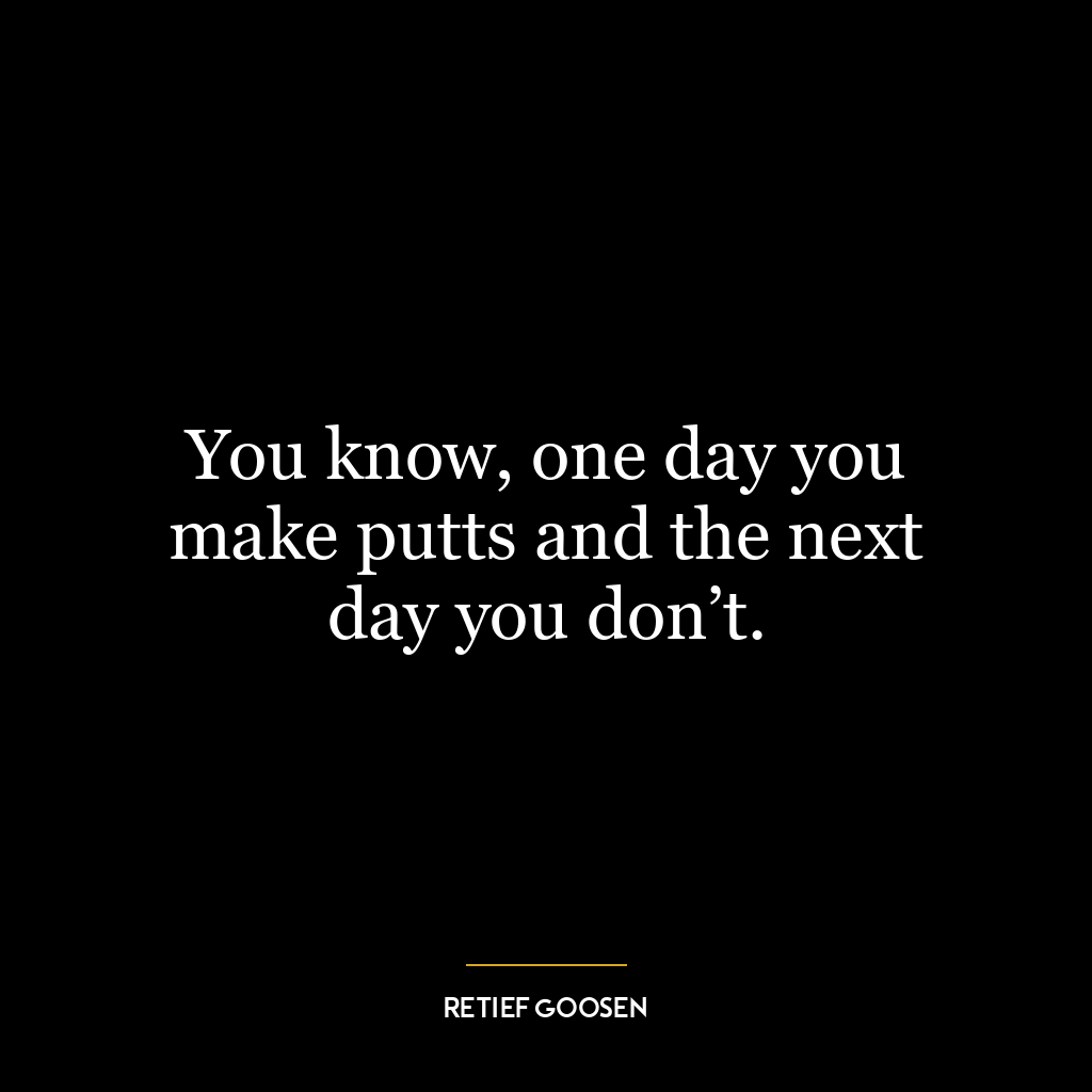 You know, one day you make putts and the next day you don’t.