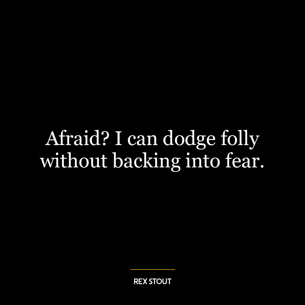 Afraid? I can dodge folly without backing into fear.