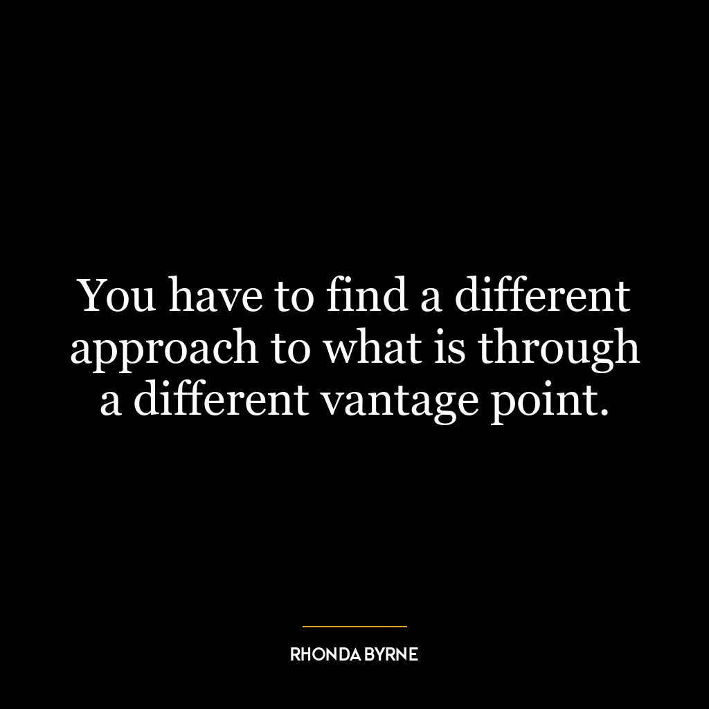 You have to find a different approach to what is through a different vantage point.