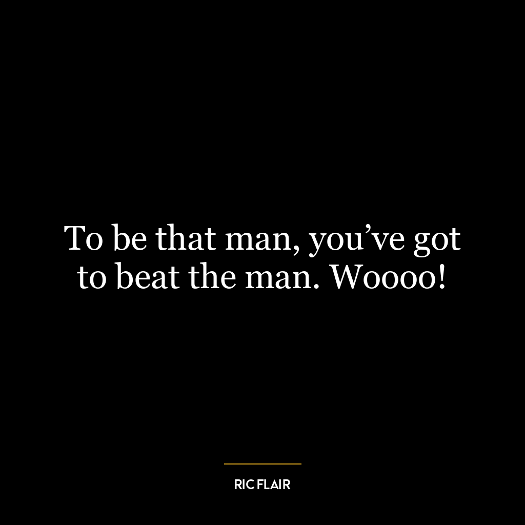 To be that man, you’ve got to beat the man. Woooo!