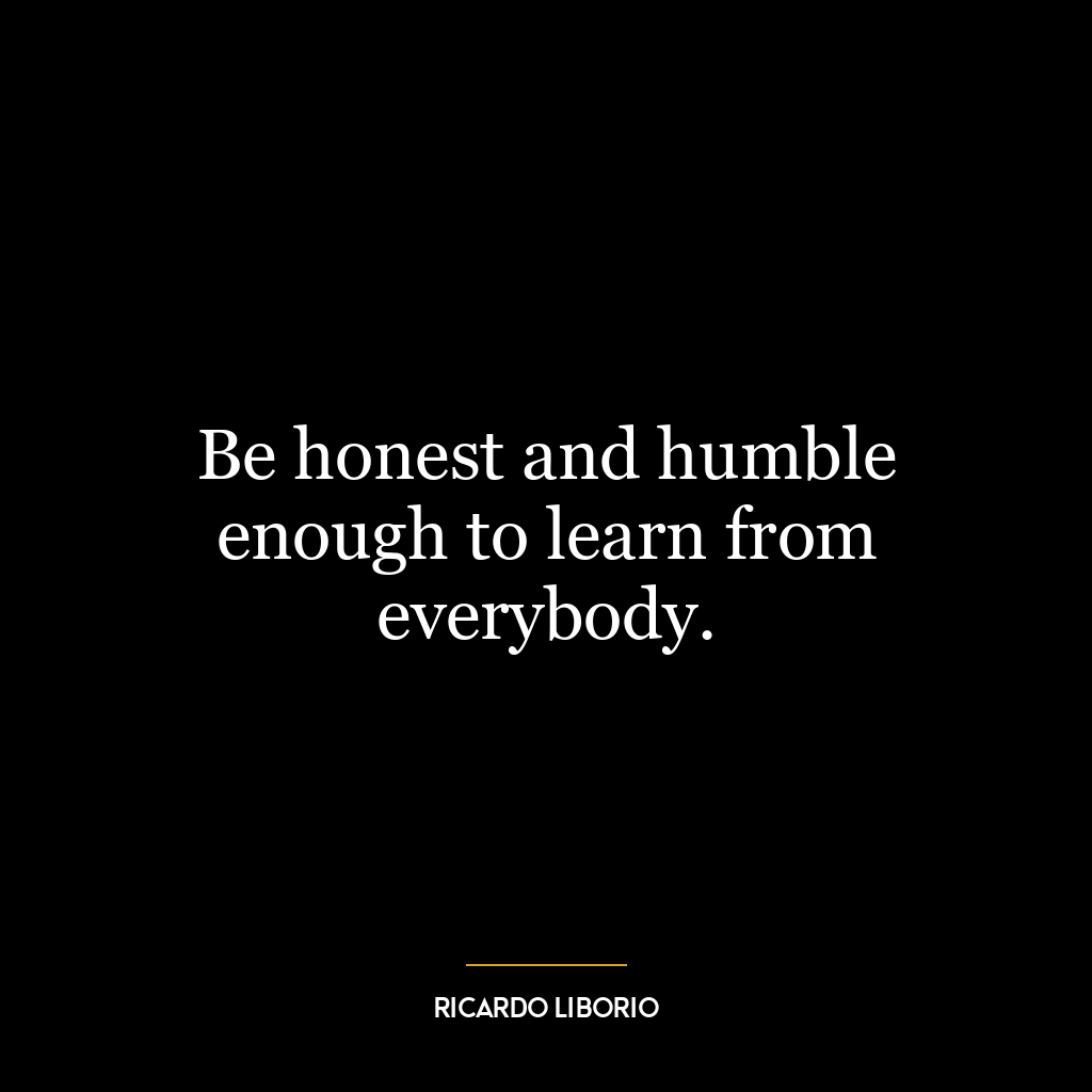 Be honest and humble enough to learn from everybody.