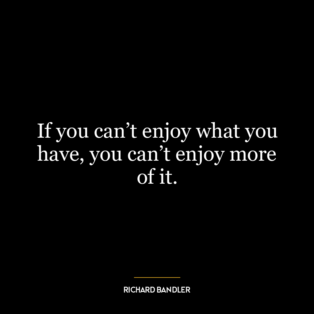 If you can’t enjoy what you have, you can’t enjoy more of it.