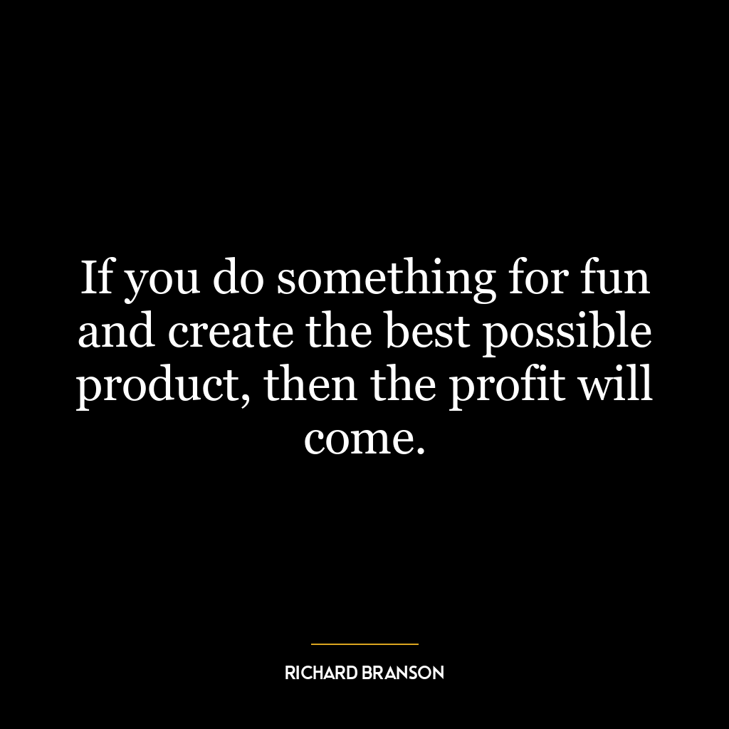 If you do something for fun and create the best possible product, then the profit will come.