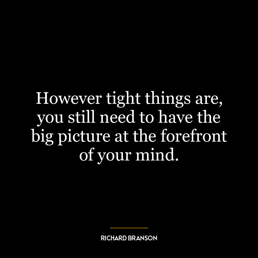 However tight things are, you still need to have the big picture at the forefront of your mind.