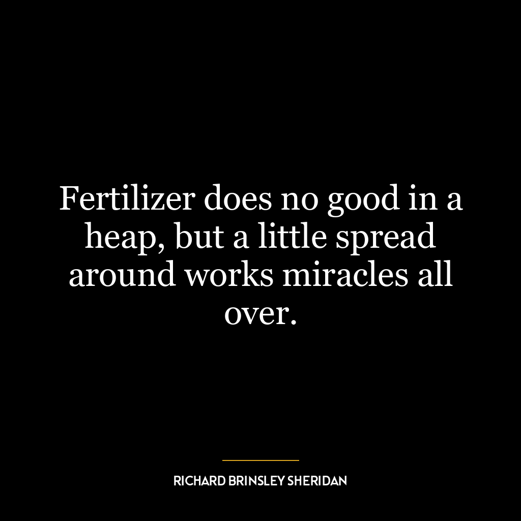 Fertilizer does no good in a heap, but a little spread around works miracles all over.