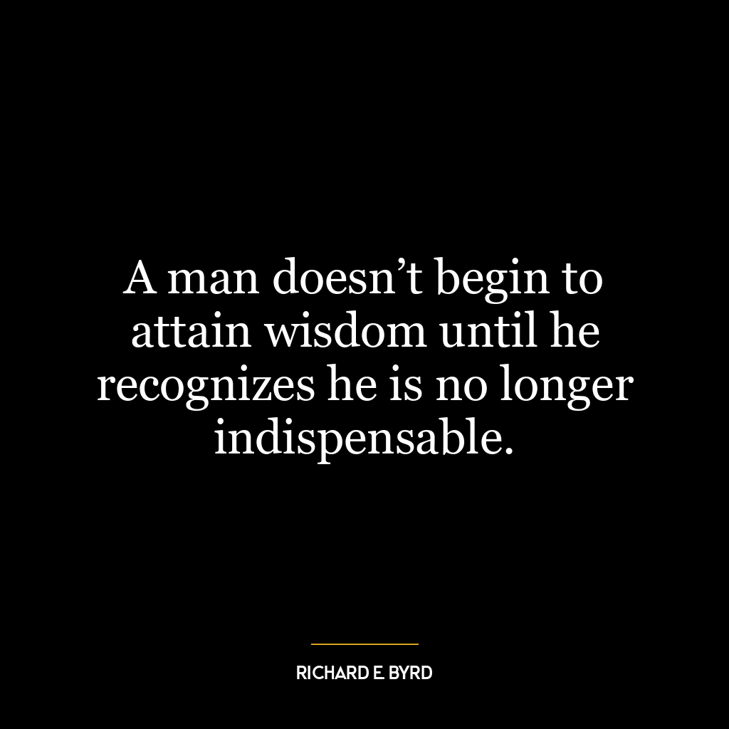 A man doesn’t begin to attain wisdom until he recognizes he is no longer indispensable.