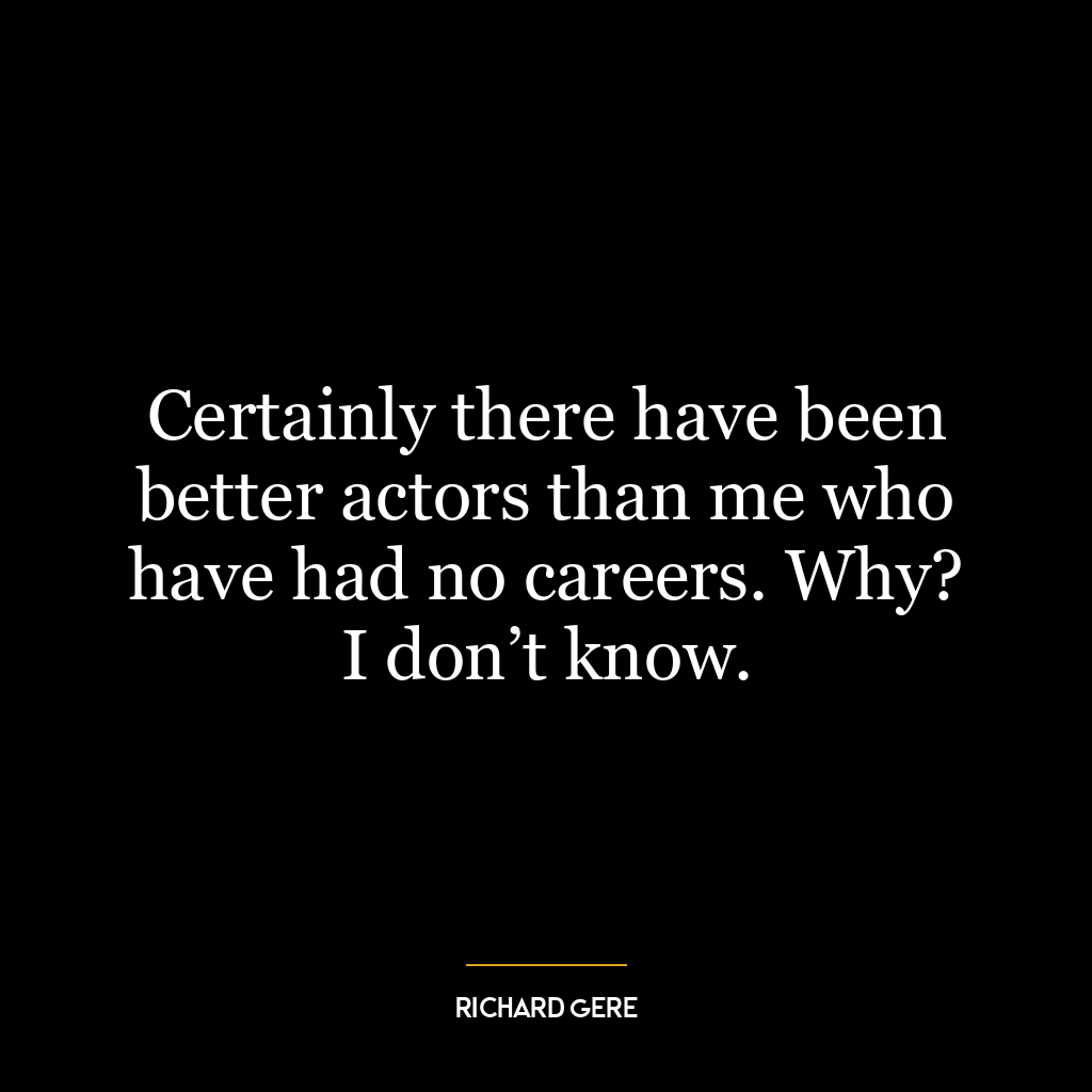 Certainly there have been better actors than me who have had no careers. Why? I don’t know.