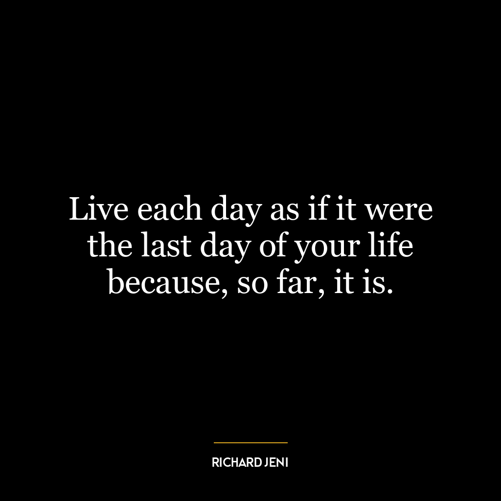 Live each day as if it were the last day of your life because, so far, it is.