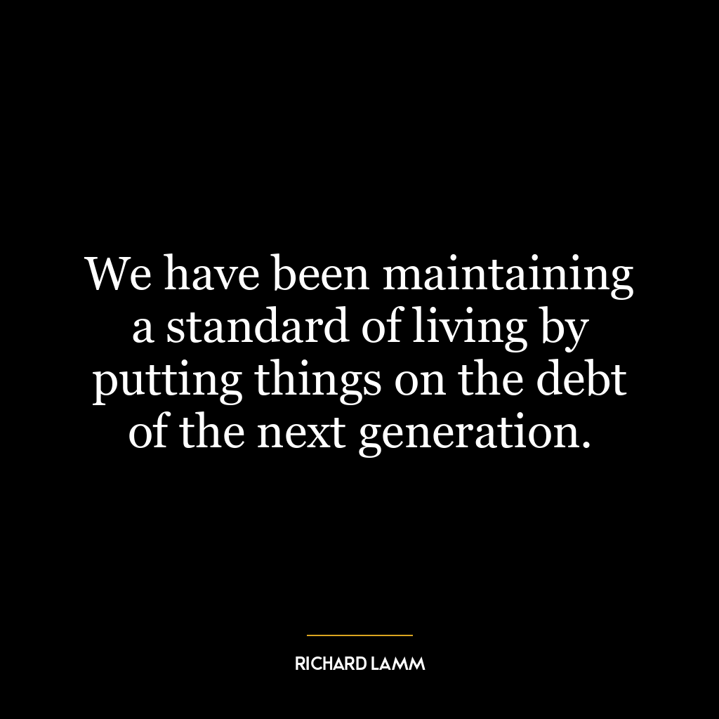 We have been maintaining a standard of living by putting things on the debt of the next generation.