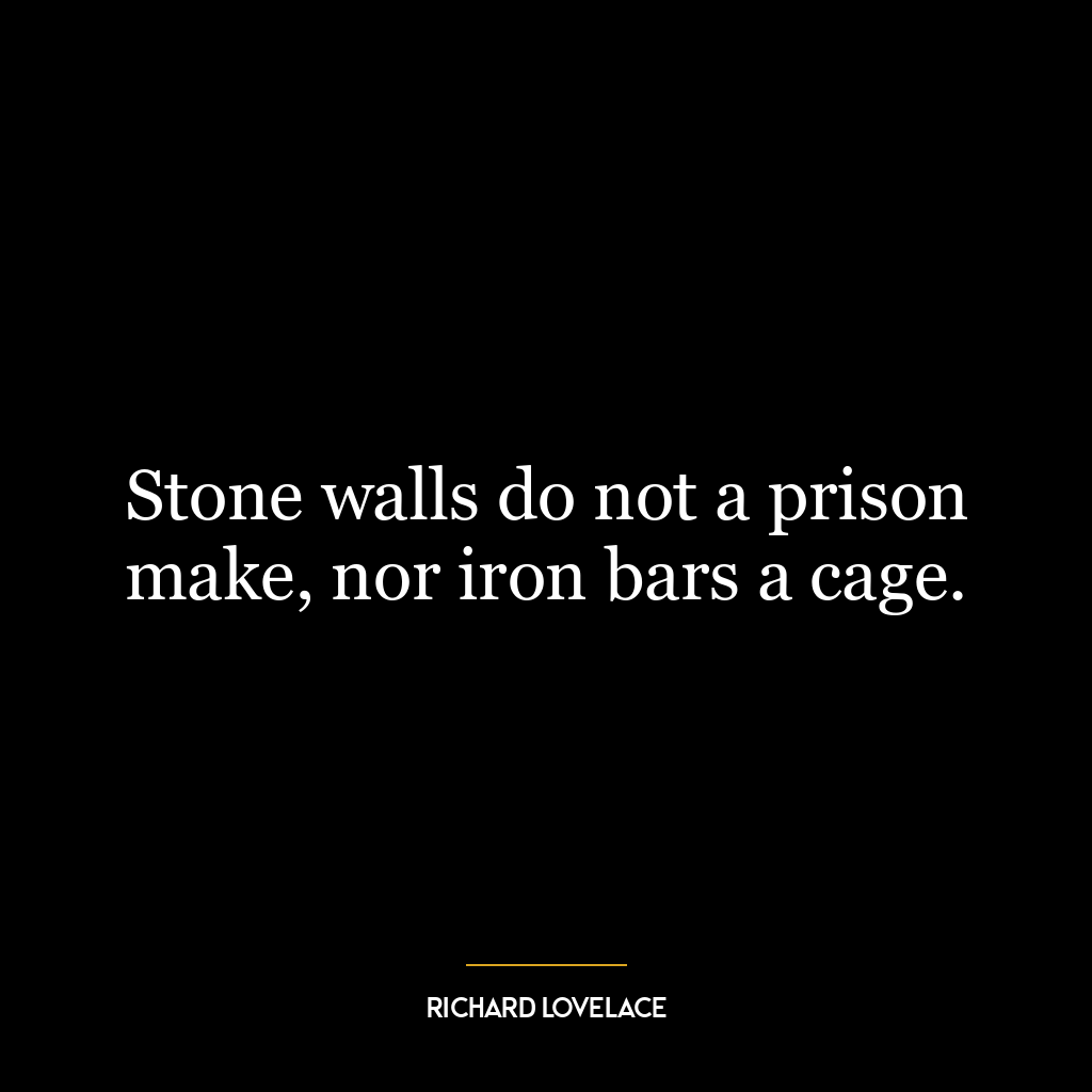 Stone walls do not a prison make, nor iron bars a cage.