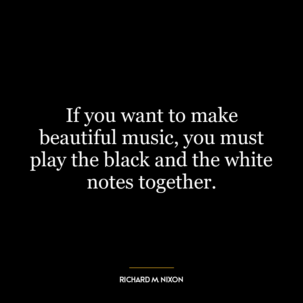 If you want to make beautiful music, you must play the black and the white notes together.