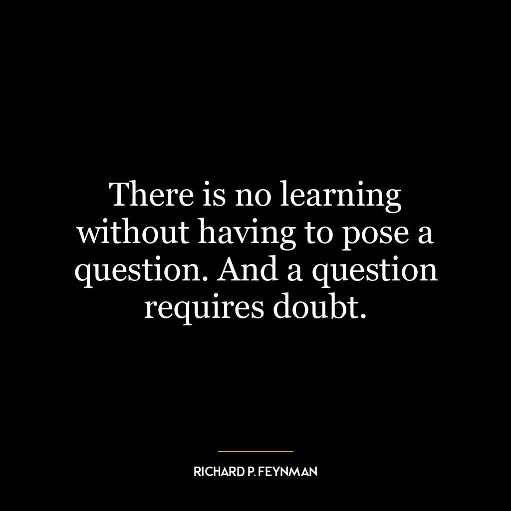 There is no learning without having to pose a question. And a question requires doubt.