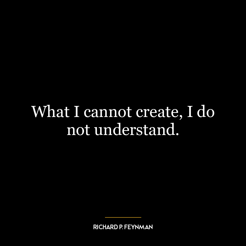 What I cannot create, I do not understand.