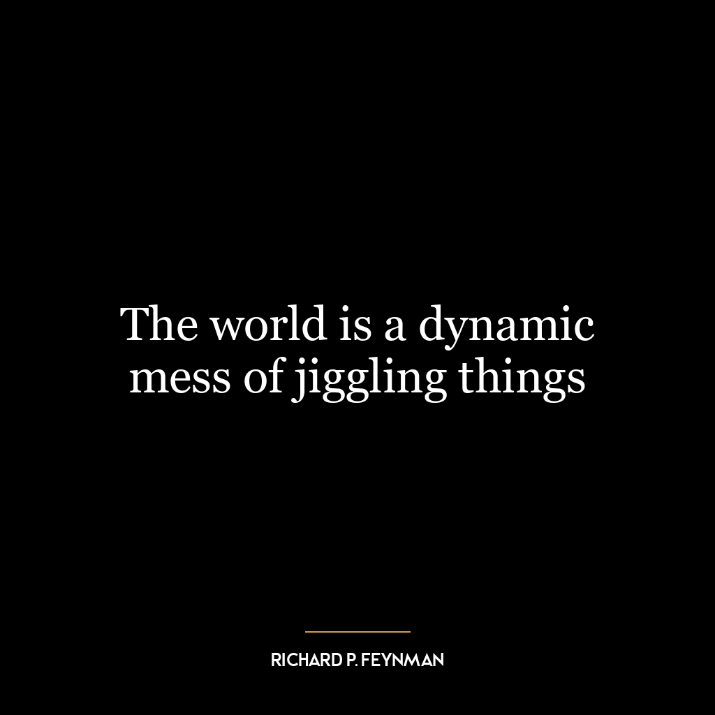 The world is a dynamic mess of jiggling things