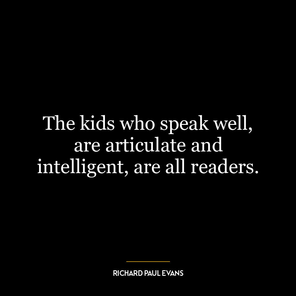 The kids who speak well, are articulate and intelligent, are all readers.